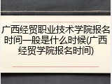 广西经贸职业技术学院报名时间一般是什么时候(广西经贸学院报名时间)