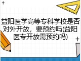 益阳医学高等专科学校是否对外开放，要预约吗(益阳医专开放需预约吗)