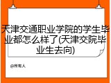 天津交通职业学院的学生毕业都怎么样了(天津交院毕业生去向)