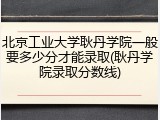 北京工业大学耿丹学院一般要多少分才能录取(耿丹学院录取分数线)