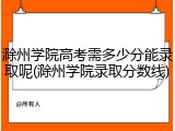 滁州学院高考需多少分能录取呢(滁州学院录取分数线)