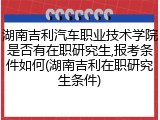 湖南吉利汽车职业技术学院是否有在职研究生,报考条件如何(湖南吉利在职研究生条件)