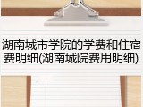 湖南城市学院的学费和住宿费明细(湖南城院费用明细)