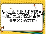 吉林工业职业技术学院宿舍一般是怎么分配的(吉林工业宿舍分配方式)