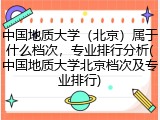 中国地质大学（北京）属于什么档次，专业排行分析(中国地质大学北京档次及专业排行)