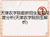 天津农学院最新招生简章深度分析(天津农学院招生解析)