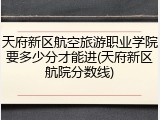 天府新区航空旅游职业学院要多少分才能进(天府新区航院分数线)