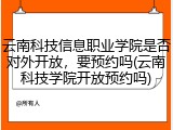 云南科技信息职业学院是否对外开放，要预约吗(云南科技学院开放预约吗)