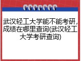 武汉轻工大学能不能考研，成绩在哪里查询(武汉轻工大学考研查询)