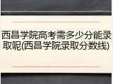 西昌学院高考需多少分能录取呢(西昌学院录取分数线)