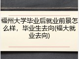 福州大学毕业后就业前景怎么样，毕业生去向(福大就业去向)
