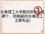 长春理工大学最好的专业是哪个，详细阐述(长春理工王牌专业)