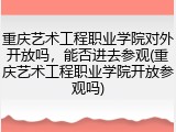 重庆艺术工程职业学院对外开放吗，能否进去参观(重庆艺术工程职业学院开放参观吗)