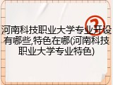 河南科技职业大学专业开设有哪些,特色在哪(河南科技职业大学专业特色)