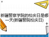 新疆警察学院的校庆日是哪一天(新疆警院校庆日)