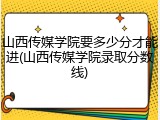 山西传媒学院要多少分才能进(山西传媒学院录取分数线)