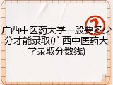 广西中医药大学一般要多少分才能录取(广西中医药大学录取分数线)