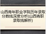 山西青年职业学院历年录取分数线深度分析(山西青职录取线解析)
