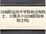 白城职业技术学院有没有院士，大概多少(白城职院有院士吗)