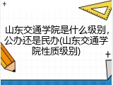 山东交通学院是什么级别，公办还是民办(山东交通学院性质级别)