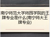 南宁师范大学师园学院的王牌专业是什么(南宁师大王牌专业)