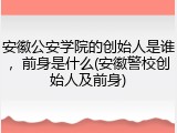安徽公安学院的创始人是谁，前身是什么(安徽警校创始人及前身)