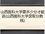 山西医科大学要多少分才能进(山西医科大学录取分数线)