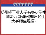郑州轻工业大学有多少学生，师资力量如何(郑州轻工大学师生规模)