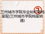 兰州城市学院毕业如何调档案呢(兰州城市学院档案转递)