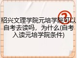 绍兴文理学院元培学院可以自考去读吗，为什么(自考入读元培学院条件)