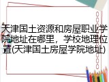 天津国土资源和房屋职业学院地址在哪里，学校地理位置(天津国土房屋学院地址)