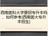 西南医科大学要招专升本吗，如何参考(西南医大专升本招生)
