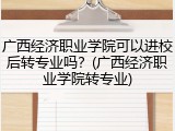 广西经济职业学院可以进校后转专业吗？(广西经济职业学院转专业)