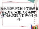 榆林能源科技职业学院是否有在职研究生,报考条件如何(榆林职院在职研究生条件)