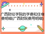 广西财经学院的学费和住宿费明细(广西财院费用明细)