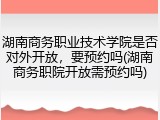 湖南商务职业技术学院是否对外开放，要预约吗(湖南商务职院开放需预约吗)
