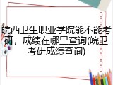 皖西卫生职业学院能不能考研，成绩在哪里查询(皖卫考研成绩查询)
