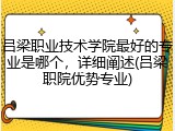 吕梁职业技术学院最好的专业是哪个，详细阐述(吕梁职院优势专业)