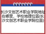 长沙文创艺术职业学院地址在哪里，学校地理位置(长沙文创艺术职业学院位置)