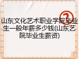 山东文化艺术职业学院毕业生一般年薪多少钱(山东艺院毕业生薪资)
