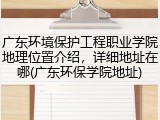 广东环境保护工程职业学院地理位置介绍，详细地址在哪(广东环保学院地址)
