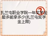扎兰屯职业学院一年奖学金最多能拿多少(扎兰屯奖学金上限)