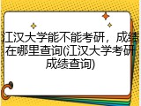 江汉大学能不能考研，成绩在哪里查询(江汉大学考研成绩查询)