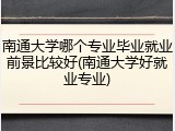 南通大学哪个专业毕业就业前景比较好(南通大学好就业专业)