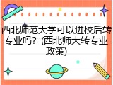 西北师范大学可以进校后转专业吗？(西北师大转专业政策)