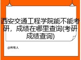 西安交通工程学院能不能考研，成绩在哪里查询(考研成绩查询)
