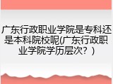 广东行政职业学院是专科还是本科院校呢(广东行政职业学院学历层次？)