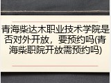青海柴达木职业技术学院是否对外开放，要预约吗(青海柴职院开放需预约吗)