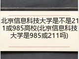 北京信息科技大学是不是211或985高校(北京信息科技大学是985或211吗)