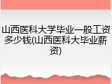 山西医科大学毕业一般工资多少钱(山西医科大毕业薪资)